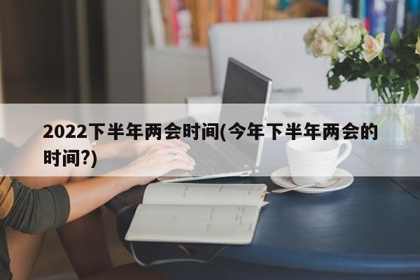 2022下半年两会时间(今年下半年两会的时间?)
