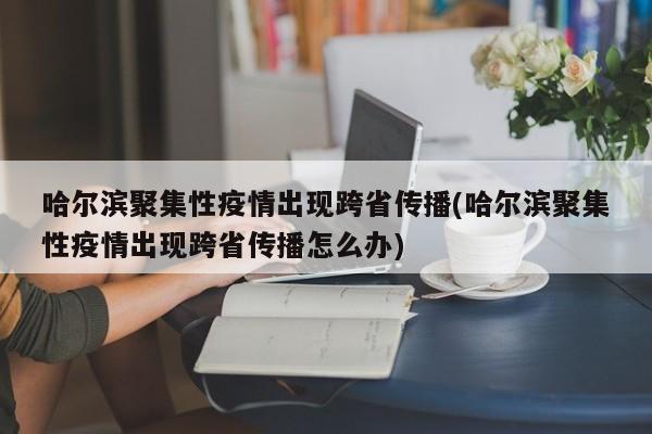 哈尔滨聚集性疫情出现跨省传播(哈尔滨聚集性疫情出现跨省传播怎么办)