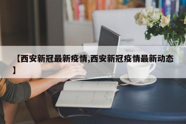 【西安新冠最新疫情,西安新冠疫情最新动态】