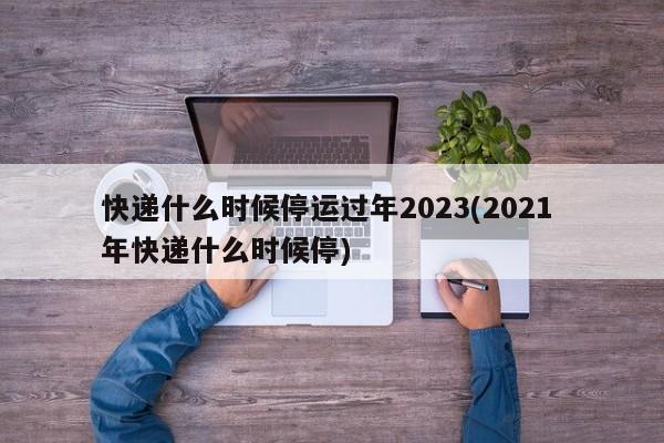 快递什么时候停运过年2023(2021 年快递什么时候停)