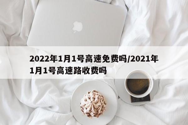 2022年1月1号高速免费吗/2021年1月1号高速路收费吗