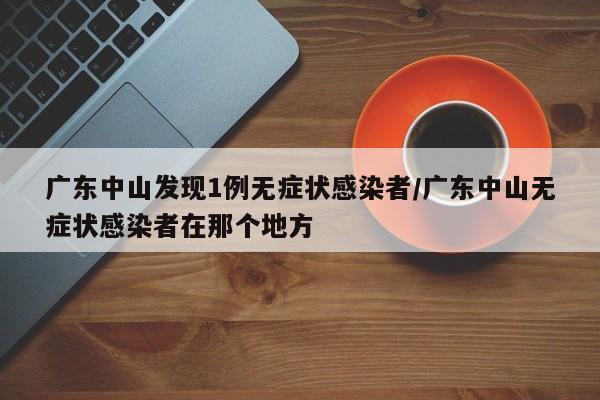 广东中山发现1例无症状感染者/广东中山无症状感染者在那个地方
