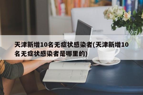 天津新增10名无症状感染者(天津新增10名无症状感染者是哪里的)