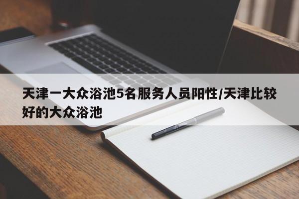 天津一大众浴池5名服务人员阳性/天津比较好的大众浴池