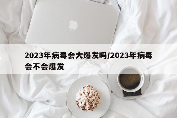 2023年病毒会大爆发吗/2023年病毒会不会爆发