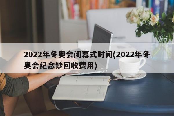 2022年冬奥会闭幕式时间(2022年冬奥会纪念钞回收费用)