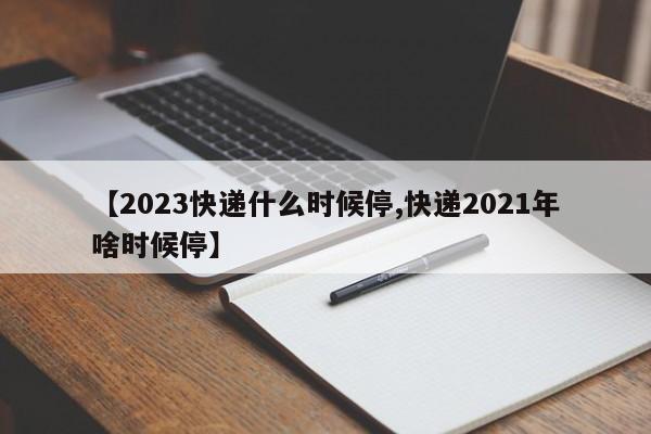 【2023快递什么时候停,快递2021年啥时候停】