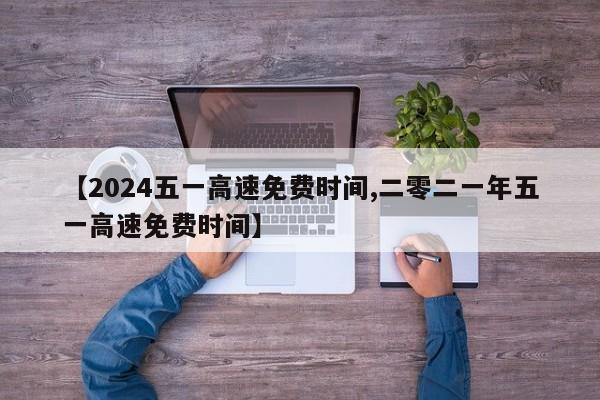 【2024五一高速免费时间,二零二一年五一高速免费时间】