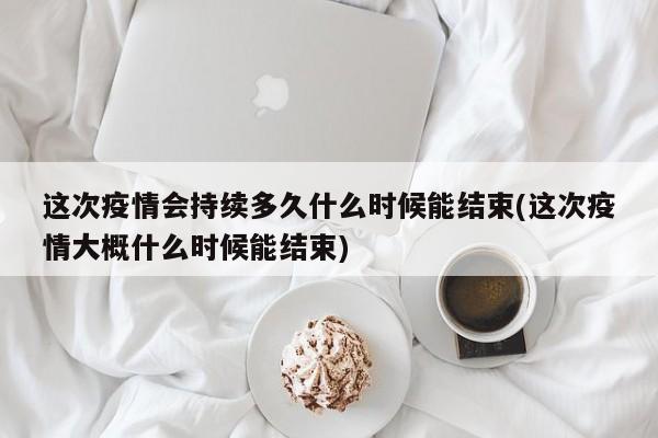 这次疫情会持续多久什么时候能结束(这次疫情大概什么时候能结束)