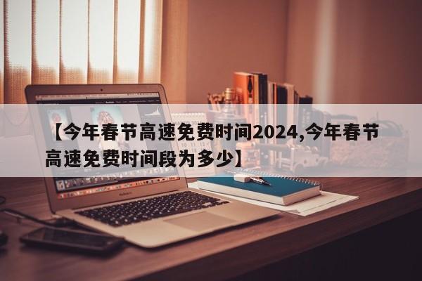 【今年春节高速免费时间2024,今年春节高速免费时间段为多少】