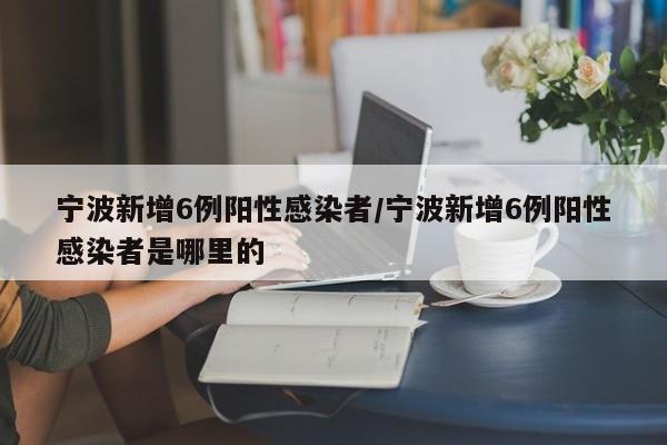 宁波新增6例阳性感染者/宁波新增6例阳性感染者是哪里的