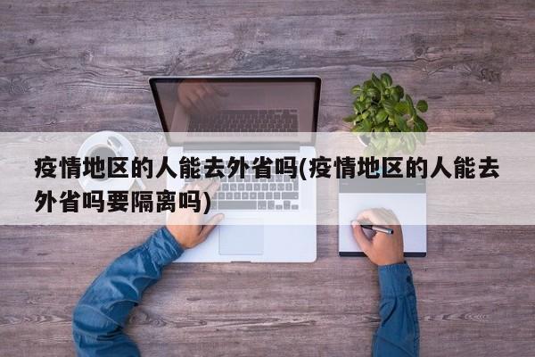 疫情地区的人能去外省吗(疫情地区的人能去外省吗要隔离吗)