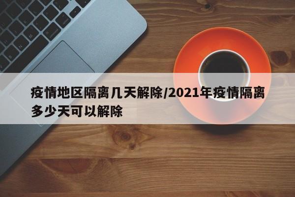 疫情地区隔离几天解除/2021年疫情隔离多少天可以解除