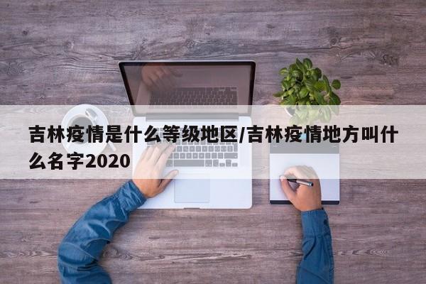 吉林疫情是什么等级地区/吉林疫情地方叫什么名字2020