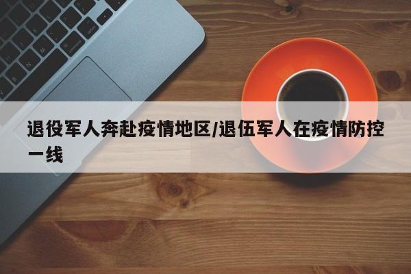退役军人奔赴疫情地区/退伍军人在疫情防控一线