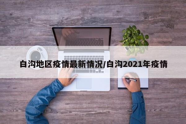 白沟地区疫情最新情况/白沟2021年疫情