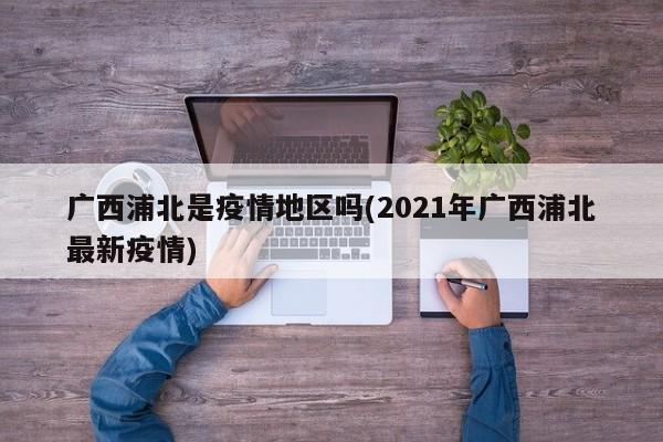 广西浦北是疫情地区吗(2021年广西浦北最新疫情)