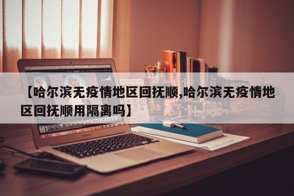 【哈尔滨无疫情地区回抚顺,哈尔滨无疫情地区回抚顺用隔离吗】