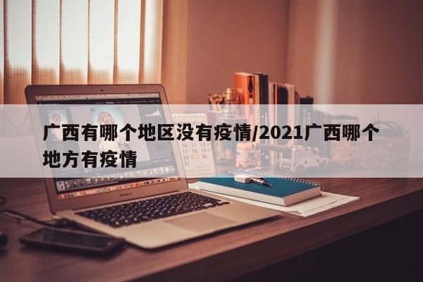 广西有哪个地区没有疫情/2021广西哪个地方有疫情