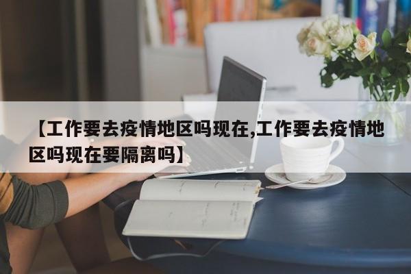 【工作要去疫情地区吗现在,工作要去疫情地区吗现在要隔离吗】