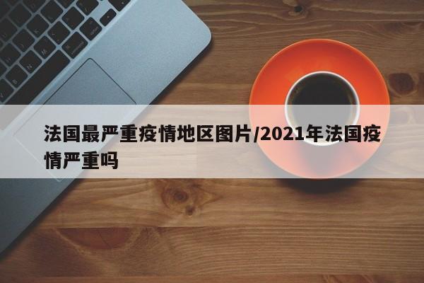 法国最严重疫情地区图片/2021年法国疫情严重吗