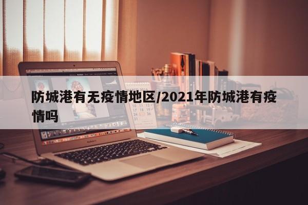 防城港有无疫情地区/2021年防城港有疫情吗