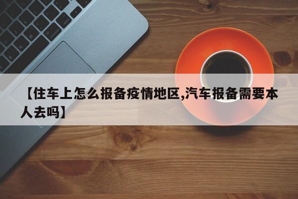 【住车上怎么报备疫情地区,汽车报备需要本人去吗】