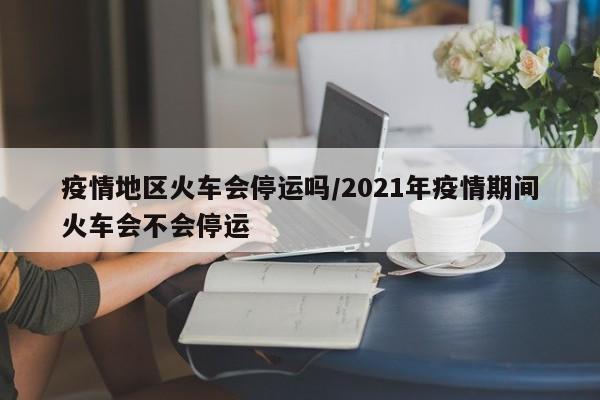 疫情地区火车会停运吗/2021年疫情期间火车会不会停运